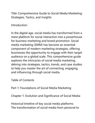 Title: Comprehensive Guide to Social Media Marketing:
Strategies, Tactics, and Insights
Introduction
In the digital age, social media has transformed from a
mere platform for social interaction into a powerhouse
for business marketing and brand promotion. Social
media marketing (SMM) has become an essential
component of modern marketing strategies, offering
businesses the opportunity to engage with their target
audience on a global scale. This comprehensive guide
explores the intricacies of social media marketing,
delving into strategies, tactics, trends, and case studies
to help you master the art of connecting, engaging,
and influencing through social media.
Table of Contents
Part 1: Foundations of Social Media Marketing
Chapter 1: Evolution and Significance of Social Media
Historical timeline of key social media platforms
The transformation of social media from personal to
 
