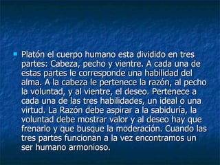 Platón el cuerpo humano esta dividido en tres partes: Cabeza, pecho y vientre. A cada una de estas partes le corresponde una habilidad del alma. A la cabeza le pertenece la razón, al pecho la voluntad, y al vientre, el deseo. Pertenece a cada una de las tres habilidades, un ideal o una virtud. La Razón debe aspirar a la sabiduría, la voluntad debe mostrar valor y al deseo hay que frenarlo y que busque la moderación. Cuando las tres partes funcionan a la vez encontramos un ser humano armonioso. 