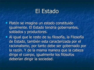 El Estado Platón se imagina un estado constituido igualmente. El Estado tendría gobernantes, soldados y productores. Al igual que le resto de su filosofía, la Filosofía de Estado, también esta caracterizada por el racionalismo, por tanto debe ser gobernado por la razón. Y de la misma manera que la cabeza dirige el cuerpo, igualmente los filósofos deberían dirigir la sociedad. 