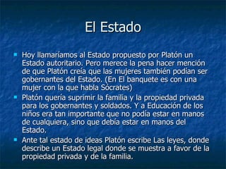El Estado Hoy llamaríamos al Estado propuesto por Platón un Estado autoritario. Pero merece la pena hacer mención de que Platón creía que las mujeres también podían ser gobernantes del Estado. (En El banquete es con una mujer con la que habla Sócrates) Platón quería suprimir la familia y la propiedad privada para los gobernantes y soldados. Y a Educación de los niños era tan importante que no podía estar en manos de cualquiera, sino que debía estar en manos del Estado. Ante tal estado de ideas Platón escribe Las leyes, donde describe un Estado legal donde se muestra a favor de la propiedad privada y de la familia. 