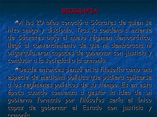 BIOGRAFÍA A los 20 años conoció a Sócrates de quien se hizo amigo y discípulo. Tras la condena a muerte de Sócrates bajo el nuevo régimen democrático, llegó al convencimiento de que ni democracia ni oligarquía eran capaces de gobernar con justicia y conducir a la sociedad a la armonía. Desde entonces pensó en la filosofía como una especie de medicina política que pudiera aplicarse a los regímenes políticos de su tiempo. Es en esta época cuando comienza a gestar la idea de un gobierno formado por filósofos sería el único capaz de gobernar el Estado con justicia y armonía. 