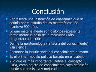 Conclusión Representa una institución de enseñanza que se definía por el estudio de las matemáticas. Se mantuvo 900 años Lo que materialmente son diálogos representa formalmente el paso de la maieutica (sólo preguntar) a la critica. Define la epistemología (la teoría del conocimiento) y la ciencia Reconoce la insuficiencia del conocimiento humano Es el primer modelo político basado en el trabajo Y lo que es más importante. Define el concepto IDEA, como objeto de conocimiento cuya definición puede ser precisada y mejorada 
