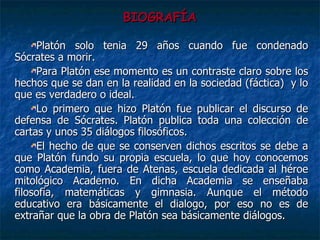 BIOGRAFÍA Platón solo tenia 29 años cuando fue condenado Sócrates a morir.  Para Platón ese momento es un contraste claro sobre los hechos que se dan en la realidad en la sociedad (fáctica)  y lo que es verdadero o ideal.  Lo primero que hizo Platón fue publicar el discurso de defensa de Sócrates. Platón publica toda una colección de cartas y unos 35 diálogos filosóficos.  El hecho de que se conserven dichos escritos se debe a que Platón fundo su propia escuela, lo que hoy conocemos como Academia, fuera de Atenas, escuela dedicada al héroe mitológico Academo. En dicha Academia se enseñaba filosofía, matemáticas y gimnasia. Aunque el método educativo era básicamente el dialogo, por eso no es de extrañar que la obra de Platón sea básicamente diálogos.  