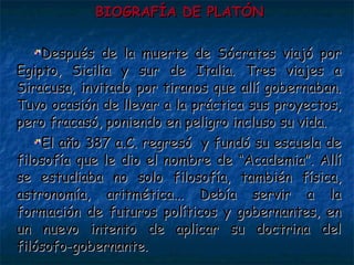 BIOGRAFÍA DE PLATÓN Después de la muerte de Sócrates viajó por Egipto, Sicilia y sur de Italia. Tres viajes a Siracusa, invitado por tiranos que allí gobernaban. Tuvo ocasión de llevar a la práctica sus proyectos, pero fracasó, poniendo en peligro incluso su vida.  El año 387 a.C. regresó  y fundó su escuela de filosofía que le dio el nombre de “Academia”. Allí se estudiaba no solo filosofía, también física, astronomía, aritmética... Debía servir a la formación de futuros políticos y gobernantes, en un nuevo intento de aplicar su doctrina del filósofo-gobernante. 