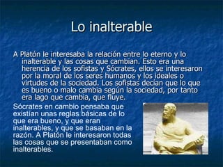 Lo inalterable A Platón le interesaba la relación entre lo eterno y lo inalterable y las cosas que cambian. Esto era una herencia de los sofistas y Sócrates, ellos se interesaron por la moral de los seres humanos y los ideales o virtudes de la sociedad. Los sofistas decían que lo que es bueno o malo cambia según la sociedad, por tanto era lago que cambia, que fluye.  Sócrates en cambio pensaba que existían unas reglas básicas de lo que era bueno, y que eran inalterables, y que se basaban en la razón. A Platón le interesaron todas las cosas que se presentaban como inalterables. 
