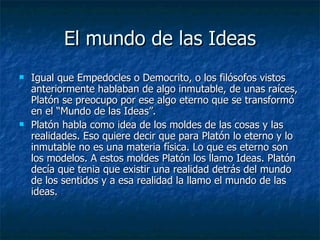 El mundo de las Ideas Igual que Empedocles o Democrito, o los filósofos vistos anteriormente hablaban de algo inmutable, de unas raíces, Platón se preocupo por ese algo eterno que se transformó en el “Mundo de las Ideas”. Platón habla como idea de los moldes de las cosas y las realidades. Eso quiere decir que para Platón lo eterno y lo inmutable no es una materia física. Lo que es eterno son los modelos. A estos moldes Platón los llamo Ideas. Platón decía que tenia que existir una realidad detrás del mundo de los sentidos y a esa realidad la llamo el mundo de las ideas. 