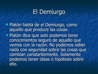 El Demiurgo Platón habla de el Demiurgo, como aquello que produce las cosas. Platón dice que solo podemos tener conocimientos seguro de aquello que vemos con la razón. No podemos saber nada con seguridad sobre las cosas que cambian constantemente. Solamente podemos tener ideas o hipótesis sobre ello. 