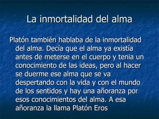 La inmortalidad del alma Platón también hablaba de la inmortalidad del alma. Decía que el alma ya existía antes de meterse en el cuerpo y tenia un conocimiento de las ideas, pero al hacer se duerme ese alma que se va despertando con la vida y con el mundo de los sentidos y hay una añoranza por esos conocimientos del alma. A esa añoranza la llama Platón Eros 