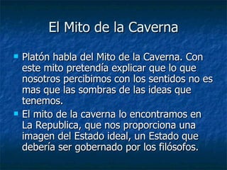 El Mito de la Caverna Platón habla del Mito de la Caverna. Con este mito pretendía explicar que lo que nosotros percibimos con los sentidos no es mas que las sombras de las ideas que tenemos. El mito de la caverna lo encontramos en La Republica, que nos proporciona una imagen del Estado ideal, un Estado que debería ser gobernado por los filósofos. 