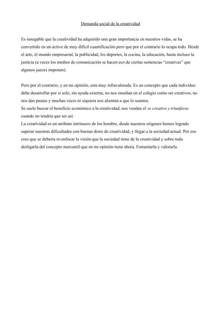 Demanda social de la creatividad


Es innegable que la creatividad ha adquirido una gran importancia en nuestros vidas, se ha
convertido en un activo de muy difícil cuantificación pero que por el contrario lo ocupa todo. Desde
el arte, el mundo empresarial, la publicidad, los deportes, la cocina, la educación, hasta incluso la
justicia (a veces los medios de comunicación se hacen eco de ciertas sentencias “creativas” que
algunos jueces imponen).


Pero por el contrario, y en mi opinión, esta muy infravalorada. Es un concepto que cada individuo
debe desarrollar por si solo, sin ayuda externa; no nos enseñan en el colegio como ser creativos, no
nos dan pautas y muchas veces ni siquiera nos alientan a que lo seamos.
Se suele buscar el beneficio económico a la creatividad, nos venden el se creativo y triunfaras
cuando no tendría que ser así.
La creatividad es un atributo intrínseco de los hombre, desde nuestros orígenes hemos logrado
superar nuestras dificultades con buenas dosis de creatividad, y llegar a la sociedad actual. Por eso
creo que se debería re-enfocar la visión que la sociedad tiene de la creatividad y sobre todo
desligarla del concepto mercantil que en mi opinión tiene ahora. Fomentarla y valorarla.
 