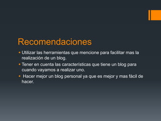Recomendaciones
 Utilizar las herramientas que mencione para facilitar mas la
  realización de un blog.
 Tener en cuenta las características que tiene un blog para
  cuando vayamos a realizar uno.
 Hacer mejor un blog personal ya que es mejor y mas fácil de
  hacer.
 