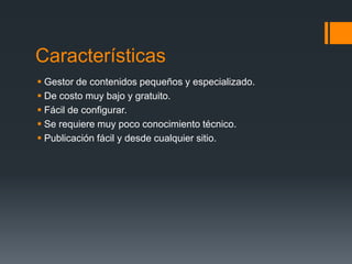 Características
 Gestor de contenidos pequeños y especializado.
 De costo muy bajo y gratuito.
 Fácil de configurar.
 Se requiere muy poco conocimiento técnico.
 Publicación fácil y desde cualquier sitio.
 