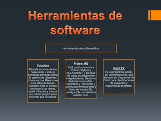 Herramientas de software libre




                                        Project HQ
         Colabtive
                                  Está construido sobre               Gantt PV
 Permite importar desde              Python, Pylons y
   Base camp e incluye           SQLAlchemy, y su base         Es un programa simple,
funciones similares como         de datos es totalmente        sin complicaciones, que
 la gestión de diferentes       independiente. Gestiona       se basa en diagramas de
proyectos, los Miles tones        distintas compañías,        Gantt para planificaciones
   y las listas de tareas.       miembros y proyectos y             de proyectos y
 También mide el tiempo        cuenta con minestrones y         seguimiento de tareas.
  dedicado a las tareas,           listas de tareas. Es
 emite informes y cuenta       configurable visualmente
 con varios plugins para               usando CSS.
 extender sus funciones.
 