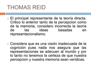 THOMAS REID
 El principal representante de la teoría directa.
Critico lo anterior tanto de la percepcion como
de la memoria, considero incorrecta la teoría
de las ideas basadas en
representacionalismo.
 Considera que es una visión inadecuada de la
cognición pues nada nos asegura que las
representaciones se adecuen al mundo y por
lo tanto no tenemos la certeza de que nuestra
percepcion y nuestra memoria sean verídicas.
 