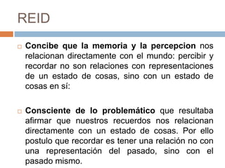 REID
 Concibe que la memoria y la percepcion nos
relacionan directamente con el mundo: percibir y
recordar no son relaciones con representaciones
de un estado de cosas, sino con un estado de
cosas en sí:
 Consciente de lo problemático que resultaba
afirmar que nuestros recuerdos nos relacionan
directamente con un estado de cosas. Por ello
postulo que recordar es tener una relación no con
una representación del pasado, sino con el
pasado mismo.
 