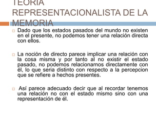 TEORIA
REPRESENTACIONALISTA DE LA
MEMORIA
 Dado que los estados pasados del mundo no existen
en el presente, no podemos tener una relación directa
con ellos.
 La noción de directo parece implicar una relación con
la cosa misma y por tanto al no existir el estado
pasado, no podemos relacionarnos directamente con
él, lo que seria distinto con respecto a la percepcion
que se refiere a hechos presentes.
 Así parece adecuado decir que al recordar tenemos
una relación no con el estado mismo sino con una
representación de él.
 