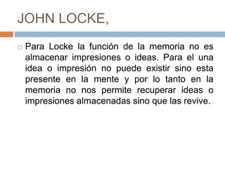 JOHN LOCKE,
 Para Locke la función de la memoria no es
almacenar impresiones o ideas. Para el una
idea o impresión no puede existir sino esta
presente en la mente y por lo tanto en la
memoria no nos permite recuperar ideas o
impresiones almacenadas sino que las revive.
 