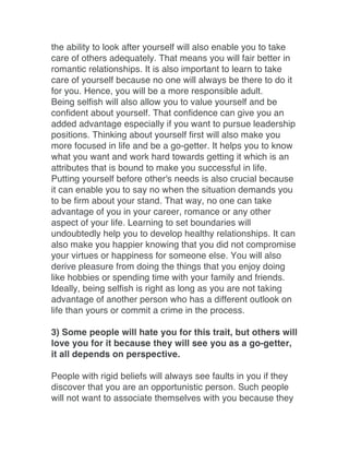 the ability to look after yourself will also enable you to take
care of others adequately. That means you will fair better in
romantic relationships. It is also important to learn to take
care of yourself because no one will always be there to do it
for you. Hence, you will be a more responsible adult.
Being selfish will also allow you to value yourself and be
confident about yourself. That confidence can give you an
added advantage especially if you want to pursue leadership
positions. Thinking about yourself first will also make you
more focused in life and be a go-getter. It helps you to know
what you want and work hard towards getting it which is an
attributes that is bound to make you successful in life.
Putting yourself before other's needs is also crucial because
it can enable you to say no when the situation demands you
to be firm about your stand. That way, no one can take
advantage of you in your career, romance or any other
aspect of your life. Learning to set boundaries will
undoubtedly help you to develop healthy relationships. It can
also make you happier knowing that you did not compromise
your virtues or happiness for someone else. You will also
derive pleasure from doing the things that you enjoy doing
like hobbies or spending time with your family and friends.
Ideally, being selfish is right as long as you are not taking
advantage of another person who has a different outlook on
life than yours or commit a crime in the process.
3) Some people will hate you for this trait, but others will
love you for it because they will see you as a go-getter,
it all depends on perspective.
People with rigid beliefs will always see faults in you if they
discover that you are an opportunistic person. Such people
will not want to associate themselves with you because they
 