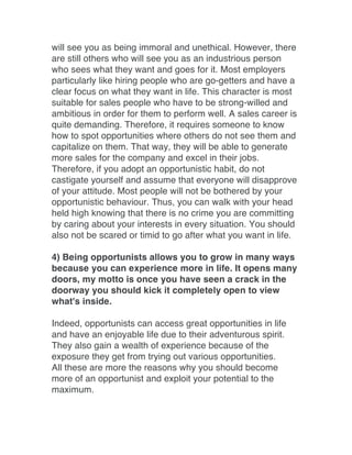 will see you as being immoral and unethical. However, there
are still others who will see you as an industrious person
who sees what they want and goes for it. Most employers
particularly like hiring people who are go-getters and have a
clear focus on what they want in life. This character is most
suitable for sales people who have to be strong-willed and
ambitious in order for them to perform well. A sales career is
quite demanding. Therefore, it requires someone to know
how to spot opportunities where others do not see them and
capitalize on them. That way, they will be able to generate
more sales for the company and excel in their jobs.
Therefore, if you adopt an opportunistic habit, do not
castigate yourself and assume that everyone will disapprove
of your attitude. Most people will not be bothered by your
opportunistic behaviour. Thus, you can walk with your head
held high knowing that there is no crime you are committing
by caring about your interests in every situation. You should
also not be scared or timid to go after what you want in life.
4) Being opportunists allows you to grow in many ways
because you can experience more in life. It opens many
doors, my motto is once you have seen a crack in the
doorway you should kick it completely open to view
what's inside.
Indeed, opportunists can access great opportunities in life
and have an enjoyable life due to their adventurous spirit.
They also gain a wealth of experience because of the
exposure they get from trying out various opportunities.
All these are more the reasons why you should become
more of an opportunist and exploit your potential to the
maximum.	
  
 