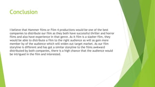 Conclusion
I believe that Hammer films or Film 4 productions would be one of the best
companies to distribute our film as they both have successful thriller and horror
films and also have experience in that genre. As it film is a slasher film, they
would be able to distribute a film to the right audience as will as gain more
member by of the audience which will widen out target market. As our film
storyline is different and has got a similar storyline to the films awkward
distributed by both companies, there is a high chance that the audience would
be intrigued in the film and interested.
 