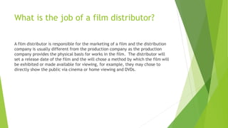 What is the job of a film distributor?
A film distributor is responsible for the marketing of a film and the distribution
company is usually different from the production company as the production
company provides the physical basis for works in the film. The distributor will
set a release date of the film and the will chose a method by which the film will
be exhibited or made available for viewing, for example, they may chose to
directly show the public via cinema or home viewing and DVDs.
 