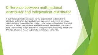 Difference between multinational
distributor and independent distributor
A multinational distributor usually have a bigger budget and are able to
distribute and market their product more extensively as they will have more
money to is and this enable their product to be known nationally and promoted
well and in some cases promoted worldwide as well. Independent distributors
have a very limited budget and market their product locally as they do not have
the right amount of money to promote nationally or worldwide.
 