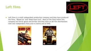 Left films
 Left films is a small independent production company and they have produced
the films, ‘Blood car’ and ‘Dead mans luck’. Many of the films within this
company are horror genre and thriller and they work on UK film distributions
with new independent films and in cinema and on DVD.
 