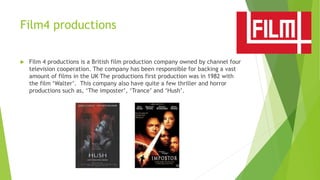 Film4 productions
 Film 4 productions is a British film production company owned by channel four
television cooperation. The company has been responsible for backing a vast
amount of films in the UK The productions first production was in 1982 with
the film ‘Walter’. This company also have quite a few thriller and horror
productions such as, ‘The imposter’, ‘Trance’ and ‘Hush’.
 