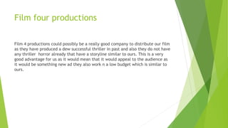 Film four productions
Film 4 productions could possibly be a really good company to distribute our film
as they have produced a dew successful thriller in past and also they do not have
any thriller horror already that have a storyline similar to ours. This is a very
good advantage for us as it would mean that it would appeal to the audience as
it would be something new ad they also work n a low budget which is similar to
ours.
 