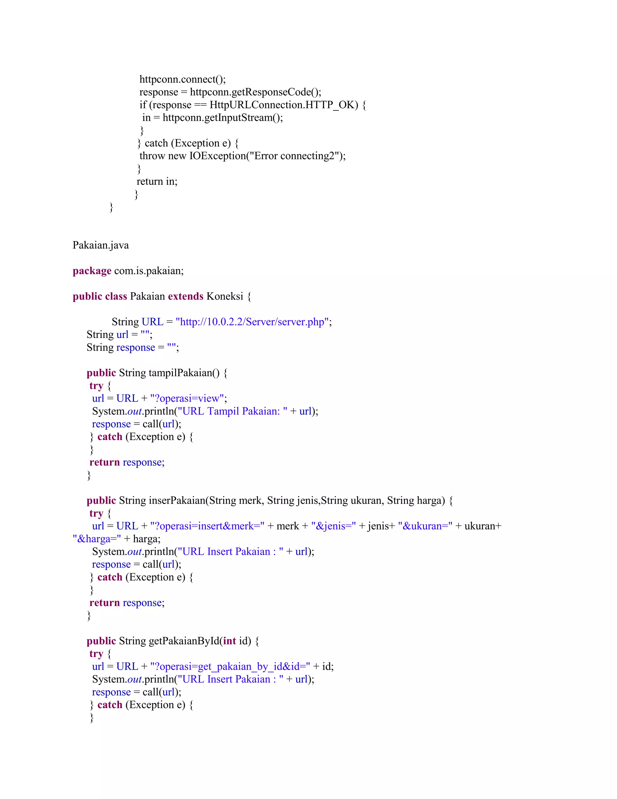 httpconn.connect();
response = httpconn.getResponseCode();
if (response == HttpURLConnection.HTTP_OK) {
in = httpconn.getInputStream();
}
} catch (Exception e) {
throw new IOException("Error connecting2");
}
return in;
}
}
Pakaian.java
package com.is.pakaian;
public class Pakaian extends Koneksi {
String URL = "http://10.0.2.2/Server/server.php";
String url = "";
String response = "";
public String tampilPakaian() {
try {
url = URL + "?operasi=view";
System.out.println("URL Tampil Pakaian: " + url);
response = call(url);
} catch (Exception e) {
}
return response;
}
public String inserPakaian(String merk, String jenis,String ukuran, String harga) {
try {
url = URL + "?operasi=insert&merk=" + merk + "&jenis=" + jenis+ "&ukuran=" + ukuran+
"&harga=" + harga;
System.out.println("URL Insert Pakaian : " + url);
response = call(url);
} catch (Exception e) {
}
return response;
}
public String getPakaianById(int id) {
try {
url = URL + "?operasi=get_pakaian_by_id&id=" + id;
System.out.println("URL Insert Pakaian : " + url);
response = call(url);
} catch (Exception e) {
}
 