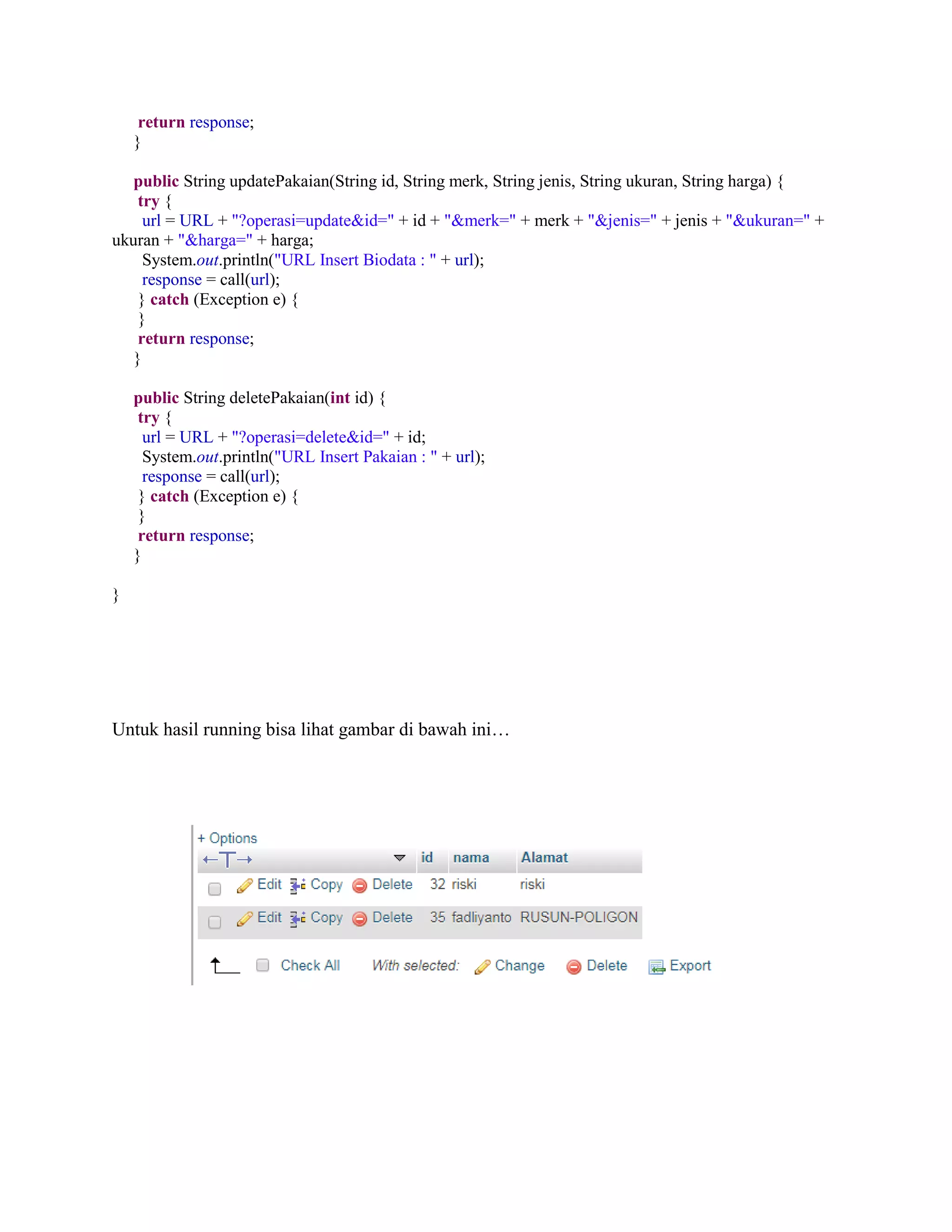 return response;
}
public String updatePakaian(String id, String merk, String jenis, String ukuran, String harga) {
try {
url = URL + "?operasi=update&id=" + id + "&merk=" + merk + "&jenis=" + jenis + "&ukuran=" +
ukuran + "&harga=" + harga;
System.out.println("URL Insert Biodata : " + url);
response = call(url);
} catch (Exception e) {
}
return response;
}
public String deletePakaian(int id) {
try {
url = URL + "?operasi=delete&id=" + id;
System.out.println("URL Insert Pakaian : " + url);
response = call(url);
} catch (Exception e) {
}
return response;
}
}
Untuk hasil running bisa lihat gambar di bawah ini…
 