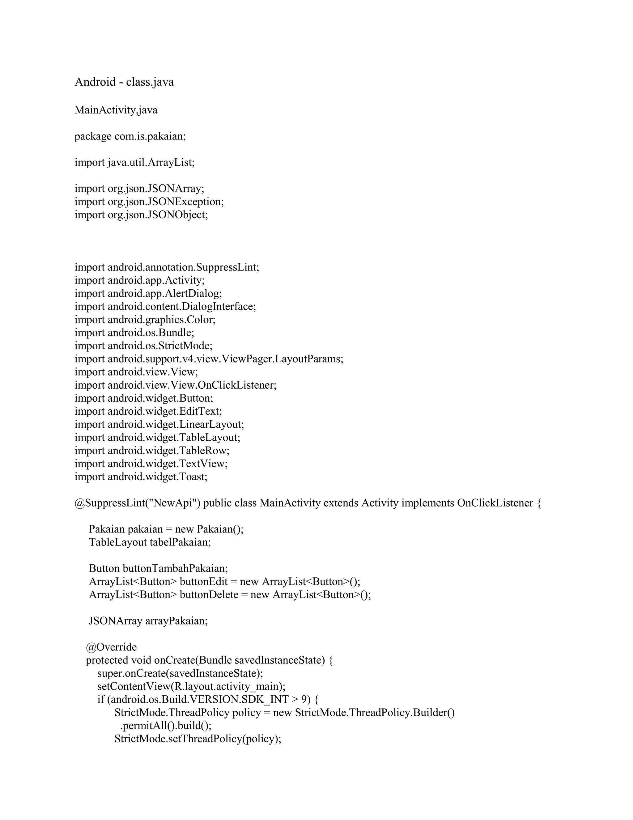 Android - class.java
MainActivity,java
package com.is.pakaian;
import java.util.ArrayList;
import org.json.JSONArray;
import org.json.JSONException;
import org.json.JSONObject;
import android.annotation.SuppressLint;
import android.app.Activity;
import android.app.AlertDialog;
import android.content.DialogInterface;
import android.graphics.Color;
import android.os.Bundle;
import android.os.StrictMode;
import android.support.v4.view.ViewPager.LayoutParams;
import android.view.View;
import android.view.View.OnClickListener;
import android.widget.Button;
import android.widget.EditText;
import android.widget.LinearLayout;
import android.widget.TableLayout;
import android.widget.TableRow;
import android.widget.TextView;
import android.widget.Toast;
@SuppressLint("NewApi") public class MainActivity extends Activity implements OnClickListener {
Pakaian pakaian = new Pakaian();
TableLayout tabelPakaian;
Button buttonTambahPakaian;
ArrayList<Button> buttonEdit = new ArrayList<Button>();
ArrayList<Button> buttonDelete = new ArrayList<Button>();
JSONArray arrayPakaian;
@Override
protected void onCreate(Bundle savedInstanceState) {
super.onCreate(savedInstanceState);
setContentView(R.layout.activity_main);
if (android.os.Build.VERSION.SDK_INT > 9) {
StrictMode.ThreadPolicy policy = new StrictMode.ThreadPolicy.Builder()
.permitAll().build();
StrictMode.setThreadPolicy(policy);
 