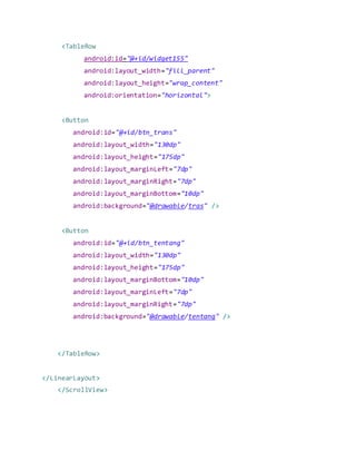 <TableRow
android:id="@+id/widget155"
android:layout_width="fill_parent"
android:layout_height="wrap_content"
android:orientation="horizontal">
<Button
android:id="@+id/btn_trans"
android:layout_width="130dp"
android:layout_height="175dp"
android:layout_marginLeft="7dp"
android:layout_marginRight="7dp"
android:layout_marginBottom="10dp"
android:background="@drawable/tras" />
<Button
android:id="@+id/btn_tentang"
android:layout_width="130dp"
android:layout_height="175dp"
android:layout_marginBottom="10dp"
android:layout_marginLeft="7dp"
android:layout_marginRight="7dp"
android:background="@drawable/tentang" />
</TableRow>
</LinearLayout>
</ScrollView>
 