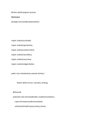 Berikut adalah program javanya
Home.java
package com.example.perpustakaan;
import android.os.Bundle;
import android.app.Activity;
import android.content.Intent;
import android.view.Menu;
import android.view.View;
import android.widget.Button;
public class HomeActivity extends Activity {
Button daftar,rincian, transaksi, tentang;
@Override
protected void onCreate(Bundle savedInstanceState) {
super.onCreate(savedInstanceState);
setContentView(R.layout.activity_home);
 