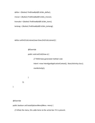 daftar = (Button) findViewById(R.id.btn_daftar);
rincian = (Button) findViewById(R.id.btn_rincian);
transaksi = (Button) findViewById(R.id.btn_trans);
tentang = (Button) findViewById(R.id.btn_tentang);
daftar.setOnClickListener(new View.OnClickListener() {
@Override
public void onClick(View v) {
// TODO Auto-generated method stub
Intent i=new Intent(getApplicationContext(), Buku1Activity.class);
startActivity(i);
}
});
}
@Override
public boolean onCreateOptionsMenu(Menu menu) {
// Inflate the menu; this adds items to the action bar if it is present.
 
