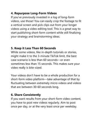4. Repurpose Long-Form Videos
If you’ve previously invested in a log of long-form
videos, use those! You can easily crop the footage to fit
a vertical screen and pick clips out from your longer
videos using a video editing tool. This is a great way to
start publishing short-form content while still finalizing
your strategy and brainstorming ideas.
5. Keep it Less Than 60 Seconds
While some videos, like in-depth tutorials or stories,
might make it to the 3-minute TikTok limit, the best
case scenario is less than 60 seconds—or even
sometimes less than 15 seconds. This makes sure your
video really is bite-sized.
Your videos don’t have to be a whole production for a
short-form video platform—take advantage of that by
fluctuating between extremely micro videos and videos
that are between 30-60 seconds long.
6. Share Consistently
If you want results from your short-form video content,
you have to post new videos regularly. Aim to post
once per day, or at the very least once per weekday.
 