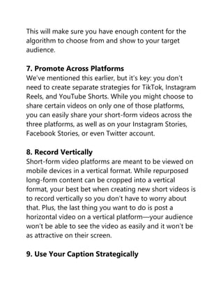 This will make sure you have enough content for the
algorithm to choose from and show to your target
audience.
7. Promote Across Platforms
We’ve mentioned this earlier, but it’s key: you don’t
need to create separate strategies for TikTok, Instagram
Reels, and YouTube Shorts. While you might choose to
share certain videos on only one of those platforms,
you can easily share your short-form videos across the
three platforms, as well as on your Instagram Stories,
Facebook Stories, or even Twitter account.
8. Record Vertically
Short-form video platforms are meant to be viewed on
mobile devices in a vertical format. While repurposed
long-form content can be cropped into a vertical
format, your best bet when creating new short videos is
to record vertically so you don’t have to worry about
that. Plus, the last thing you want to do is post a
horizontal video on a vertical platform—your audience
won’t be able to see the video as easily and it won’t be
as attractive on their screen.
9. Use Your Caption Strategically
 