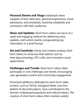 Personal Stories and Vlogs: Individuals share
snippets of their daily lives, personal experiences, travel
adventures, and anecdotes, fostering relatability and
connection with their audiences.
News and Updates: Short form videos can serve as a
rapid and engaging medium for delivering news,
updates, and current events, encapsulating key
information in a brief format.
Art and Creativity: Artists and creators employ short
form videos to showcase their talents, such as
time-lapse drawings, DIY crafts, and innovative visual
experiments.
Challenges and Trends: Short form videos often
participate in viral challenges and trends, encouraging
user-generated content and community engagement.
Prominent platforms dedicated to short form video
content, such as TikTok, Instagram Reels, and Vine
(before its discontinuation), have contributed to the
format's widespread popularity and cultural impact. The
creation of short form videos often involves careful
 