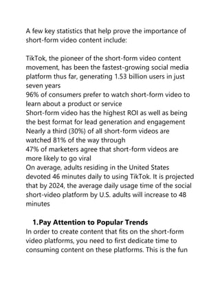 A few key statistics that help prove the importance of
short-form video content include:
TikTok, the pioneer of the short-form video content
movement, has been the fastest-growing social media
platform thus far, generating 1.53 billion users in just
seven years
96% of consumers prefer to watch short-form video to
learn about a product or service
Short-form video has the highest ROI as well as being
the best format for lead generation and engagement
Nearly a third (30%) of all short-form videos are
watched 81% of the way through
47% of marketers agree that short-form videos are
more likely to go viral
On average, adults residing in the United States
devoted 46 minutes daily to using TikTok. It is projected
that by 2024, the average daily usage time of the social
short-video platform by U.S. adults will increase to 48
minutes
1.Pay Attention to Popular Trends
In order to create content that fits on the short-form
video platforms, you need to first dedicate time to
consuming content on these platforms. This is the fun
 