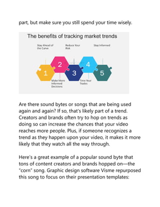 part, but make sure you still spend your time wisely.
Are there sound bytes or songs that are being used
again and again? If so, that’s likely part of a trend.
Creators and brands often try to hop on trends as
doing so can increase the chances that your video
reaches more people. Plus, if someone recognizes a
trend as they happen upon your video, it makes it more
likely that they watch all the way through.
Here’s a great example of a popular sound byte that
tons of content creators and brands hopped on—the
“corn” song. Graphic design software Visme repurposed
this song to focus on their presentation templates:
 