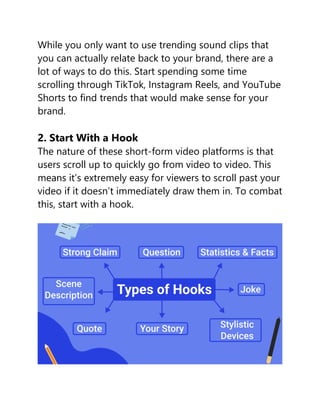 While you only want to use trending sound clips that
you can actually relate back to your brand, there are a
lot of ways to do this. Start spending some time
scrolling through TikTok, Instagram Reels, and YouTube
Shorts to find trends that would make sense for your
brand.
2. Start With a Hook
The nature of these short-form video platforms is that
users scroll up to quickly go from video to video. This
means it’s extremely easy for viewers to scroll past your
video if it doesn’t immediately draw them in. To combat
this, start with a hook.
 