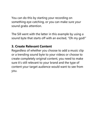 You can do this by starting your recording on
something eye-catching, or you can make sure your
sound grabs attention.
The Sill went with the latter in this example by using a
sound byte that starts off with an excited, “Oh my god!”
3. Create Relevant Content
Regardless of whether you choose to add a music clip
or a trending sound byte to your videos or choose to
create completely original content, you need to make
sure it’s still relevant to your brand and the type of
content your target audience would want to see from
you.
 