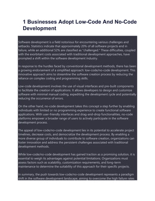 1 Businesses Adopt Low-Code And No-Code
Development
Software development is a field notorious for encountering various challenges and
setbacks. Statistics indicate that approximately 20% of all software projects end in
failure, while an additional 52% are classified as "challenged." These difficulties, coupled
with the exorbitant costs associated with traditional development approaches, have
prompted a shift within the software development industry.
In response to the hurdles faced by conventional development methods, there has been
a growing endorsement of a simplified approach: low-code/no-code development. This
innovative approach aims to streamline the software creation process by reducing the
reliance on complex coding and programming skills.
Low-code development involves the use of visual interfaces and pre-built components
to facilitate the creation of applications. It allows developers to design and customize
software with minimal manual coding, expediting the development cycle and potentially
reducing the occurrence of errors.
On the other hand, no-code development takes this concept a step further by enabling
individuals with limited or no programming experience to create functional software
applications. With user-friendly interfaces and drag-and-drop functionalities, no-code
platforms empower a broader range of users to actively participate in the software
development process.
The appeal of low-code/no-code development lies in its potential to accelerate project
timelines, decrease costs, and democratize the development process. By enabling a
more diverse group of individuals to contribute to software creation, organizations can
foster innovation and address the persistent challenges associated with traditional
development methods.
While low-code/no-code development has gained traction as a promising solution, it is
essential to weigh its advantages against potential limitations. Organizations must
assess factors such as scalability, customization requirements, and long-term
maintenance to determine the suitability of this approach for their specific projects.
In summary, the push towards low-code/no-code development represents a paradigm
shift in the software development landscape, aiming to overcome the high failure rates
 