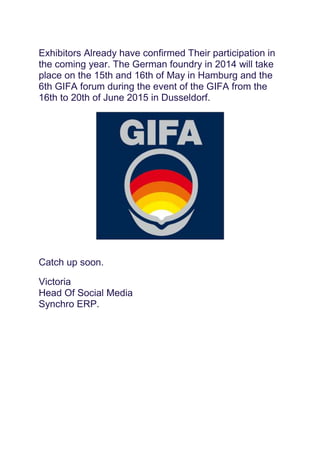 Exhibitors Already have confirmed Their participation in
the coming year. The German foundry in 2014 will take
place on the 15th and 16th of May in Hamburg and the
6th GIFA forum during the event of the GIFA from the
16th to 20th of June 2015 in Dusseldorf.
Catch up soon.
Victoria
Head Of Social Media
Synchro ERP.
 