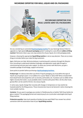 NICHROME EXPERTISE FOR MILK, LIQUID AND OIL PACKAGING 
 
Are you considering an automated liquid packaging machine for your beverage factory? Want to 
upgrade to a high‐speed milk pouch packaging system? Looking for a cost‐efficient edible oil filling 
machine? Nichrome India is your one‐stop solution for all your liquid, oil or milk packaging needs. 
However, choosing the appropriate liquid filling machine is not an easy decision. There are so many 
things to consider before you make the big investment. 
Again, Nichrome can help. Nichrome believes in partnering with customers through the lifecycle ‐ 
from consulting to understand individual challenges and application needs right through to 
commissioning and even post‐sales support. So when you connect with Nichrome, you get a 
complete package of technology, support and service. 
Some points to ponder before purchasing a liquid packaging machines: 
Product type: It's obvious that when you think of 'liquid' packaging, you must define the type of 
'liquid' you are going to pack. Is it an edible oil or a juice? Water or dairy milk? Wine or buttermilk? 
Every liquid hasits own properties such as viscosity, particulates, etc. A product such as edible oil has 
higher viscosity than water, so you probably need a machine with piston fillers. On the other hand, 
gravity fillers can be used for thinner, less viscous liquids.   
In some cases, liquids change their viscosity with changes in temperature or may need to be 
heated/cooled for the filling process. These characteristics have to be factored in when choosing the 
most suitable machine. 
Container: Do you want to package your product in flexible pouches or bottles? Will those bottles be 
glass or plastic? The packaging format and material pouch are crucial when selectingthe best liquid 
filling machine. 
Production quantity: How much quantity of product do you want filled? Your answer has a direct 
connection with the automation level of your liquid filling machine. 
 