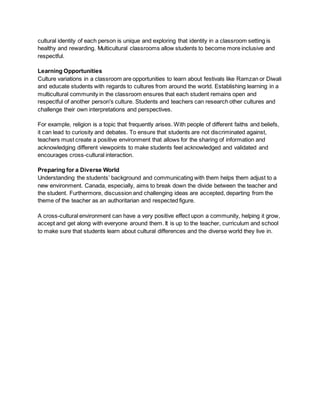 cultural identity of each person is unique and exploring that identity in a classroom setting is
healthy and rewarding. Multicultural classrooms allow students to become more inclusive and
respectful.
Learning Opportunities
Culture variations in a classroom are opportunities to learn about festivals like Ramzan or Diwali
and educate students with regards to cultures from around the world. Establishing learning in a
multicultural community in the classroom ensures that each student remains open and
respectful of another person's culture. Students and teachers can research other cultures and
challenge their own interpretations and perspectives.
For example, religion is a topic that frequently arises. With people of different faiths and beliefs,
it can lead to curiosity and debates. To ensure that students are not discriminated against,
teachers must create a positive environment that allows for the sharing of information and
acknowledging different viewpoints to make students feel acknowledged and validated and
encourages cross-cultural interaction.
Preparing for a Diverse World
Understanding the students’ background and communicating with them helps them adjust to a
new environment. Canada, especially, aims to break down the divide between the teacher and
the student. Furthermore, discussion and challenging ideas are accepted, departing from the
theme of the teacher as an authoritarian and respected figure.
A cross-cultural environment can have a very positive effect upon a community, helping it grow,
accept and get along with everyone around them. It is up to the teacher, curriculum and school
to make sure that students learn about cultural differences and the diverse world they live in.
 