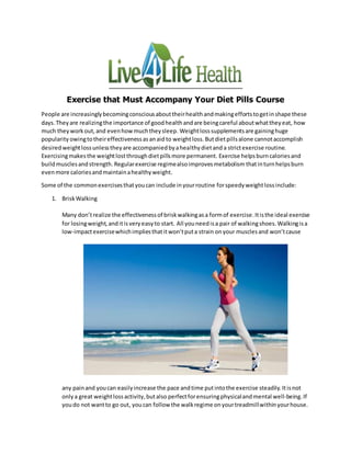 Exercise that Must Accompany Your Diet Pills Course
People are increasinglybecomingconsciousabouttheirhealthandmakingeffortstogetinshape these
days.Theyare realizingthe importance of goodhealthandare beingcareful aboutwhattheyeat, how
much theyworkout,and evenhowmuchtheysleep. Weightlosssupplementsare gaininghuge
popularity owingtotheireffectivenessasanaid to weightloss. Butdietpillsalone cannotaccomplish
desiredweightlossunlesstheyare accompaniedbyahealthydietand a strictexercise routine.
Exercisingmakesthe weightlostthroughdietpillsmore permanent. Exercise helpsburncaloriesand
buildmusclesandstrength. Regularexercise regimealsoimprovesmetabolism thatinturnhelpsburn
evenmore caloriesandmaintainahealthyweight.
Some of the commonexercisesthatyoucan include inyourroutine forspeedyweightlossinclude:
1. BriskWalking
Many don’trealize the effectivenessof briskwalkingasa formof exercise.Itisthe ideal exercise
for losingweight,anditisveryeasyto start. All youneedisa pair of walkingshoes. Walkingisa
low-impactexercisewhichimpliesthatitwon’tputa strain onyour musclesand won’tcause
any painand youcan easilyincrease the pace andtime putintothe exercise steadily. Itisnot
onlya great weightlossactivity,butalso perfectforensuringphysicalandmental well-being. If
youdo not wantto go out, youcan follow the walkregime onyourtreadmillwithinyourhouse.
 