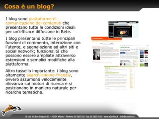 Cosa è un blog? I blog sono   piattaforme di comunicazione dei contenuti   che   presentano tutte le condizioni ideali per un’efficace diffusione in Rete. I blog presentano tutte le principali funzioni di commento, interazione con l’utente, e segnalazione ad altri siti e social network; funzionalità che possono essere ampliate attraverso estensioni e semplici modifiche alla piattaforma. Altro tassello importante: i blog sono altamente   search-engine-friendly ,  ovvero assumono velocemente rilevanza sui motori di ricerca e si posizionano in maniera naturale per ricerche tematiche. 