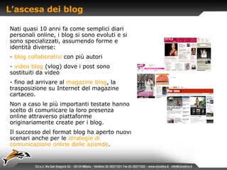 L’ascesa dei blog Nati quasi 10 anni fa come semplici diari personali online, i blog si sono evoluti e si sono specializzati, assumendo forme e identità diverse: blog collaborativi   con più autori video blog   (vlog) dove i post sono sostituiti da video fino ad arrivare al   magazine blog , la trasposizione su Internet del magazine cartaceo.  Non a caso le più importanti testate hanno scelto di comunicare la loro presenza online attraverso piattaforme originariamente create per i blog. Il successo del format blog ha aperto nuovi scenari anche per le   strategie di comunicazione online delle aziende . 