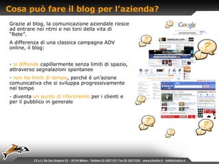Cosa può fare il blog per l’azienda? Grazie al blog, la comunicazione aziendale riesce ad entrare nei ritmi e nei toni della vita di “Rete”. A differenza di una classica campagna ADV online, il blog: si diffonde   capillarmente senza limiti di spazio, attraverso segnalazioni spontanee non ha limiti di tempo , perché è un’azione comunicativa che si sviluppa progressivamente nel tempo diventa   un punto di riferimento   per i clienti e per il pubblico in generale 